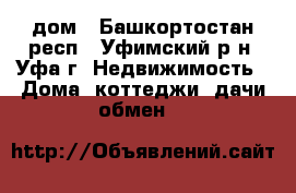 дом - Башкортостан респ., Уфимский р-н, Уфа г. Недвижимость » Дома, коттеджи, дачи обмен   